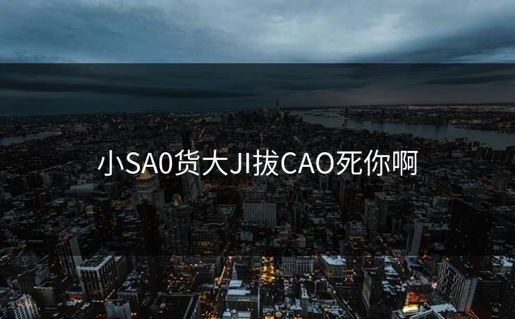 小SA0货大JI拔CAO死你啊