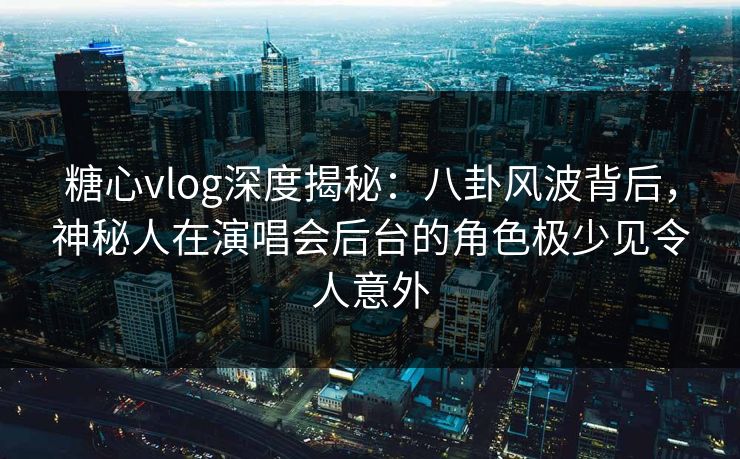 糖心vlog深度揭秘：八卦风波背后，神秘人在演唱会后台的角色极少见令人意外