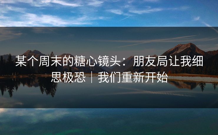 某个周末的糖心镜头：朋友局让我细思极恐｜我们重新开始