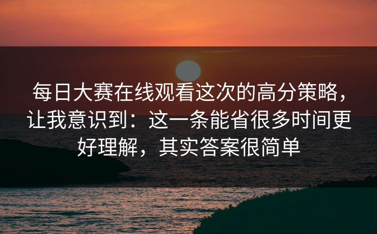每日大赛在线观看这次的高分策略，让我意识到：这一条能省很多时间更好理解，其实答案很简单