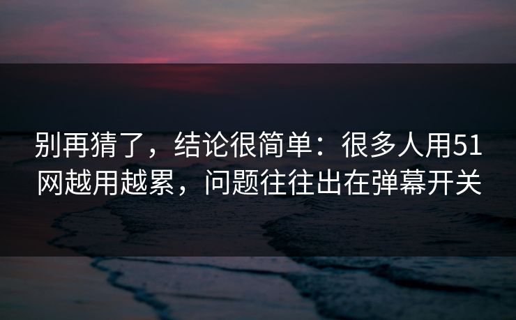 别再猜了，结论很简单：很多人用51网越用越累，问题往往出在弹幕开关