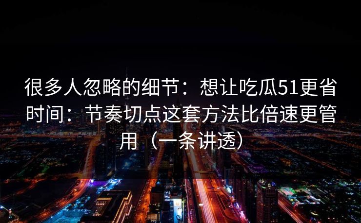 很多人忽略的细节：想让吃瓜51更省时间：节奏切点这套方法比倍速更管用（一条讲透）