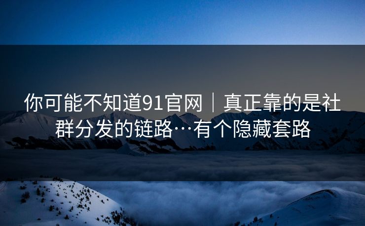 你可能不知道91官网｜真正靠的是社群分发的链路…有个隐藏套路