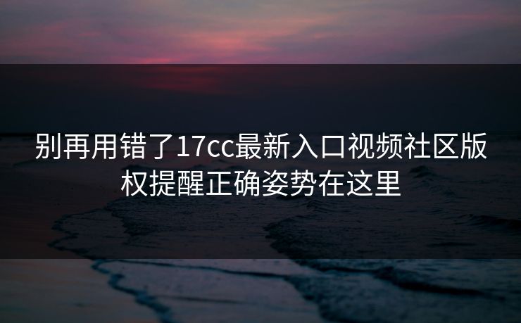 别再用错了17cc最新入口视频社区版权提醒正确姿势在这里