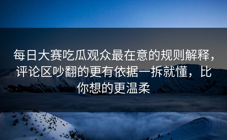 每日大赛吃瓜观众最在意的规则解释，评论区吵翻的更有依据一拆就懂，比你想的更温柔